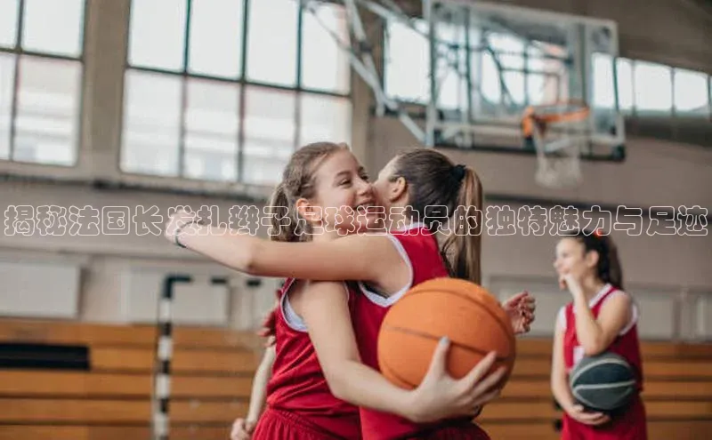 6688体育官网入口网址赛富乐斯揭秘法国长发扎辫子足球运动员的独特魅力与足迹