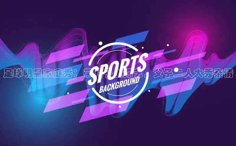 6688体育app登录注册百度网盘企业版足球明星家庭秀：带儿子上综艺，父子二人大秀亲情