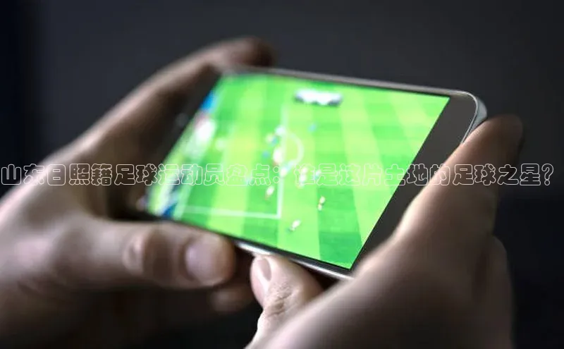 6688体育app的发展历程百度百聘山东日照籍足球运动员盘点：谁是这片土地的足球之星？