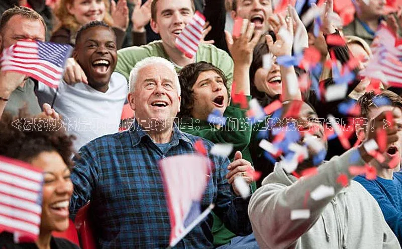 6688体育app官方网站百度人工翻译<揭秘沙特最顶尖的足球明星：他们的足球技艺何等厉害！>