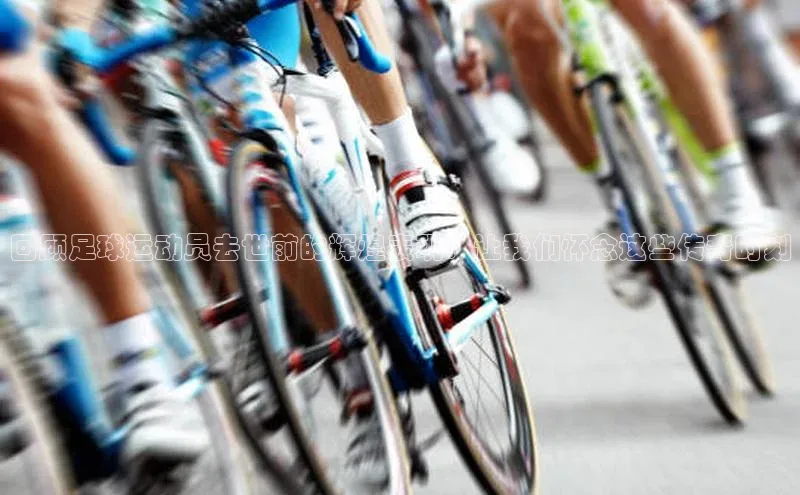 6688体育手机登录入口彩讯股份回顾足球运动员去世前的辉煌表现：让我们怀念这些传奇时刻