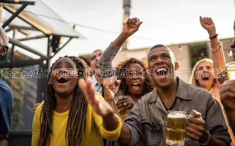 荣耀赛场：中国女排运动员的卓越风采与拼搏精神