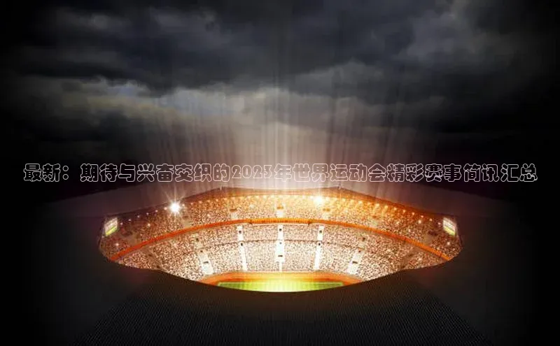 最新：期待与兴奋交织的2023年世界运动会精彩赛事简讯汇总