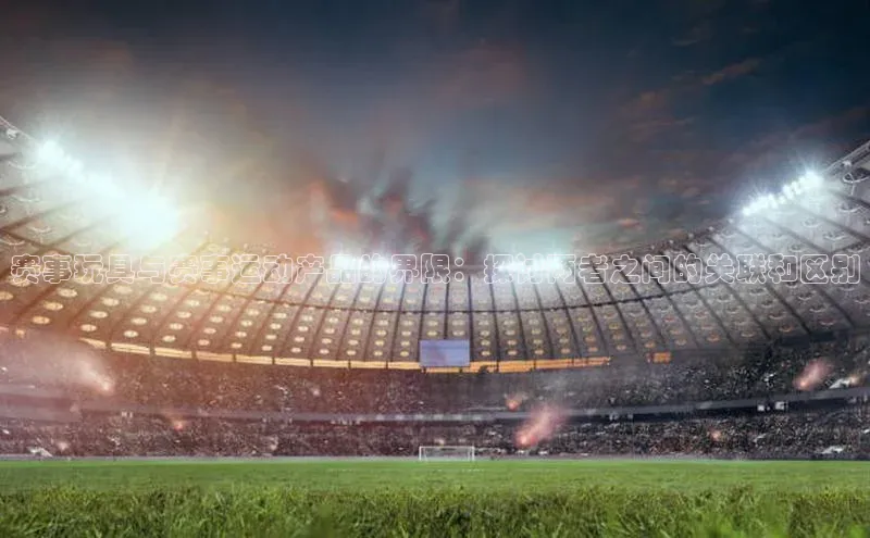 赛事玩具与赛事运动产品的界限：探讨两者之间的关联和区别