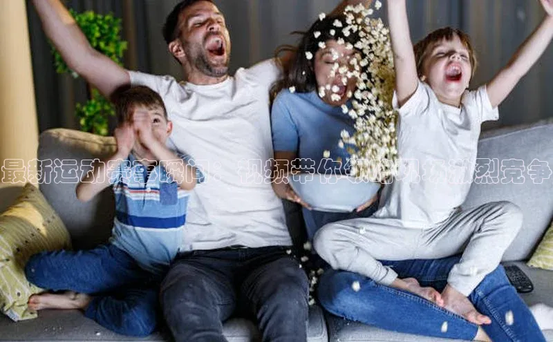 最新运动赛事瞬间：视频带你领略现场激烈竞争