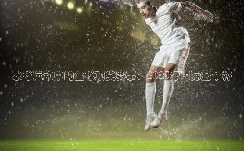水球运动中的全球顶尖赛事：2023年国际冠军杯